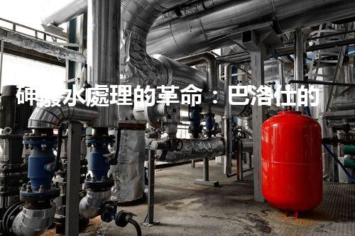 砷廢水處理的革命：巴洛仕的技術(shù)突破！